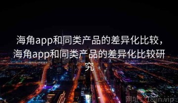 海角app和同类产品的差异化比较，海角app和同类产品的差异化比较研究