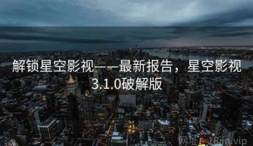 解锁星空影视——最新报告，星空影视3.1.0破解版
