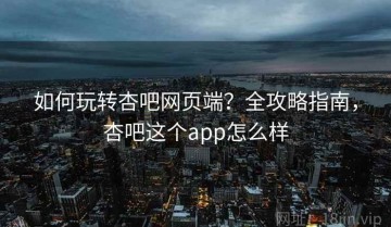 如何玩转杏吧网页端？全攻略指南，杏吧这个app怎么样