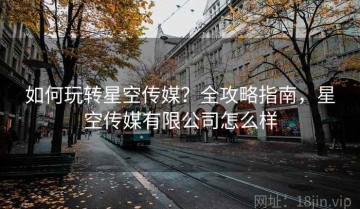 如何玩转星空传媒？全攻略指南，星空传媒有限公司怎么样