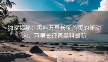 独家揭秘：黑料万里长征首页的新动向，万里长征篇黑料最新