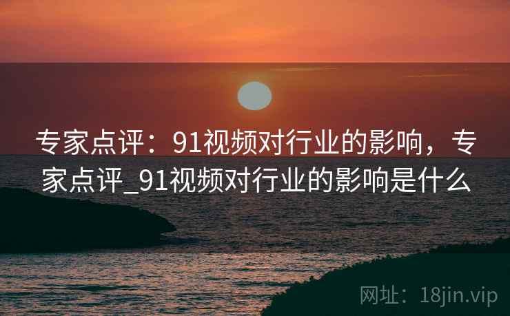 专家点评:91视频对行业的影响,专家点评_91视频对行业的影响是什么 专家点评:91视频对行业的影响,专家点评_91视频对行业的影响是什么