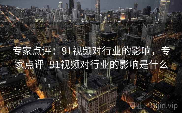 专家点评:91视频对行业的影响,专家点评_91视频对行业的影响是什么 专家点评:91视频对行业的影响,专家点评_91视频对行业的影响是什么