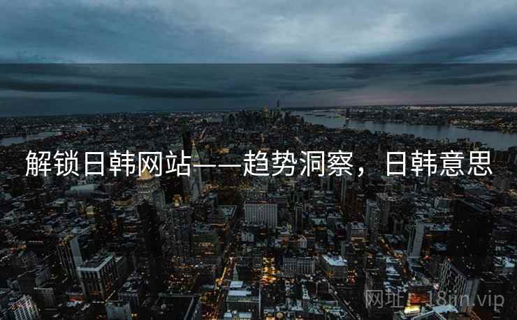 解锁日韩网站——趋势洞察,日韩意思 解锁日韩网站——趋势洞察,日韩意思