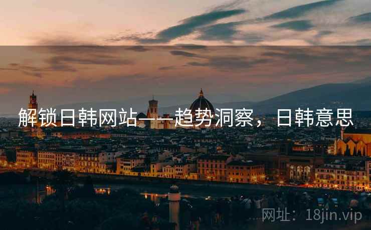 解锁日韩网站——趋势洞察,日韩意思 解锁日韩网站——趋势洞察,日韩意思