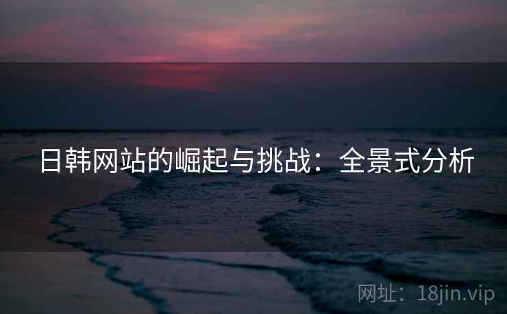 日韩网站的崛起与挑战:全景式分析 日韩网站的崛起与挑战:全景式分析