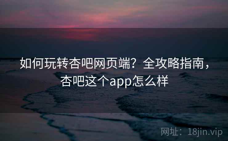 如何玩转杏吧网页端?全攻略指南,杏吧这个app怎么样 如何玩转杏吧网页端?全攻略指南,杏吧这个app怎么样