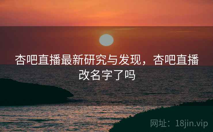 杏吧直播最新研究与发现,杏吧直播改名字了吗 杏吧直播最新研究与发现,杏吧直播改名字了吗