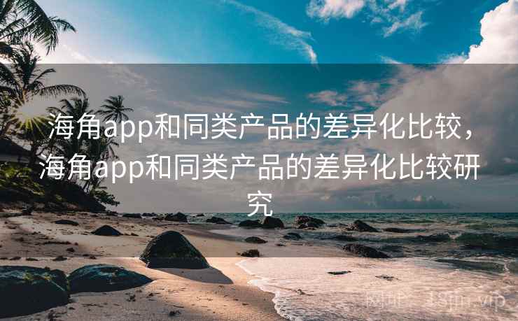 海角app和同类产品的差异化比较,海角app和同类产品的差异化比较研究 海角app和同类产品的差异化比较,海角app和同类产品的差异化比较研究