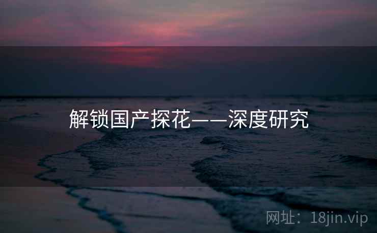 解锁国产探花——深度研究 解锁国产探花——深度研究